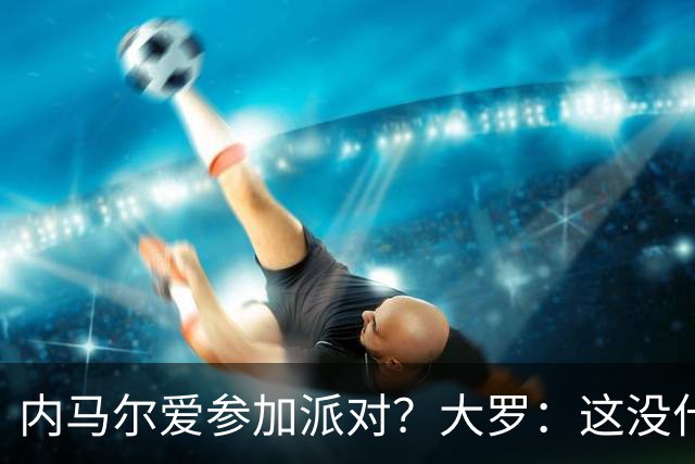 内马尔爱参加派对？大罗：这没什么 不要指责他