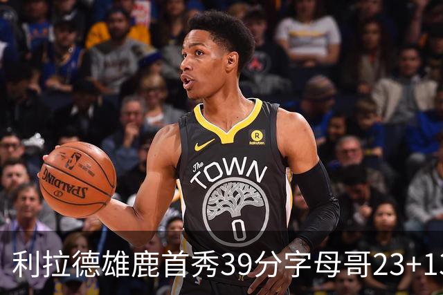 利拉德雄鹿首秀39分字母哥23+13 雄鹿险胜76人