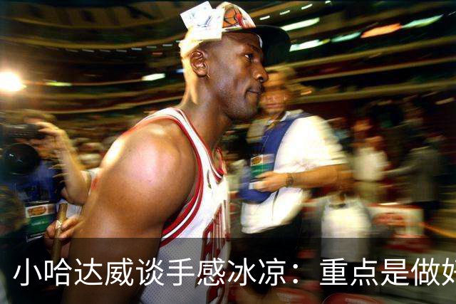 小哈达威谈手感冰凉：重点是做好细节 进攻状态自然会回升