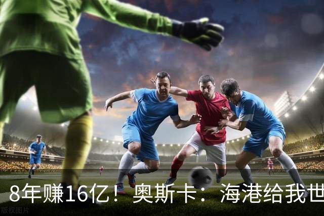 8年赚16亿！奥斯卡：海港给我世界第一高薪 还有很多钱在中国没取