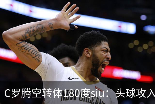 C罗腾空转体180度siu：头球攻入第982球，率队3-1，豪取4连胜